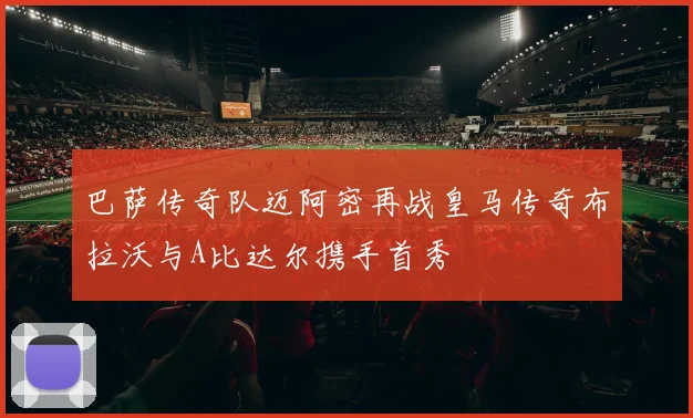 巴萨传奇队迈阿密再战皇马传奇布拉沃与A比达尔携手首秀