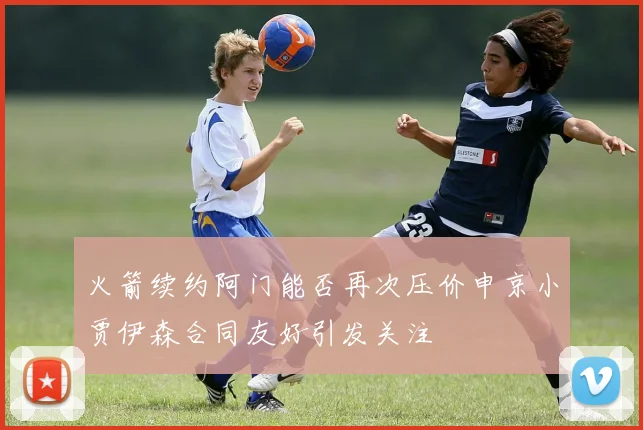 火箭续约阿门能否再次压价申京小贾伊森合同友好引发关注