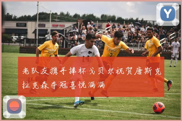 老队友携手捧杯戈贝尔祝贺唐斯克拉克森夺冠喜悦满满