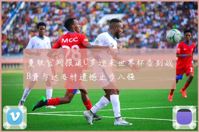 曼联官网报道C罗迎来世界杯告别战B费与达洛特遗憾止步八强