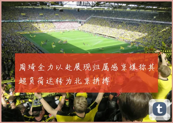 周琦全力以赴展现归属感京媒称其超负荷运转为北京拼搏