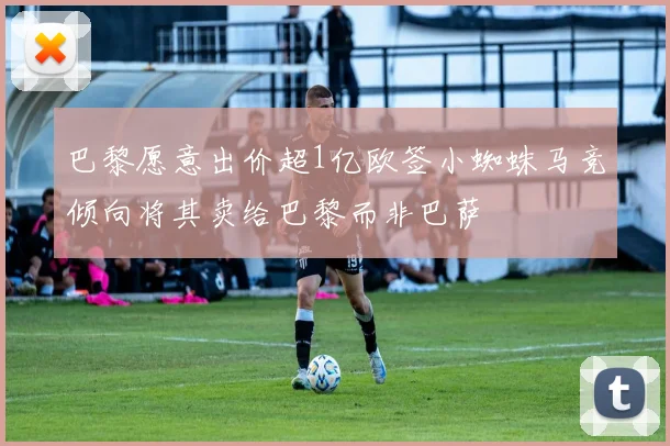 巴黎愿意出价超1亿欧签小蜘蛛马竞倾向将其卖给巴黎而非巴萨