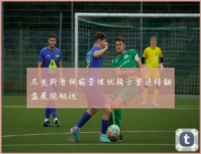 尼克斯晋级前景堪忧骑士曾逆转翻盘展现韧性