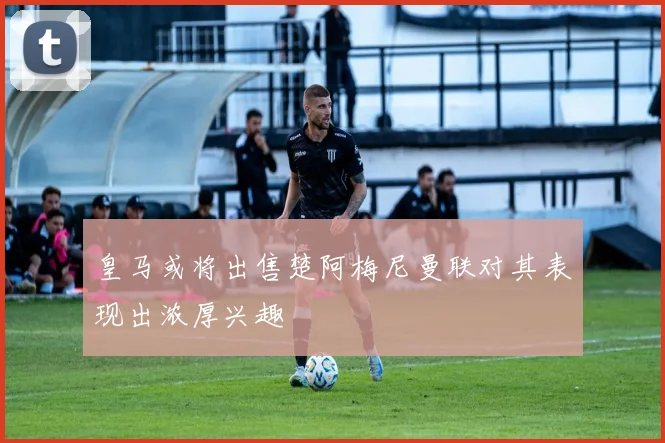 皇马或将出售楚阿梅尼曼联对其表现出浓厚兴趣