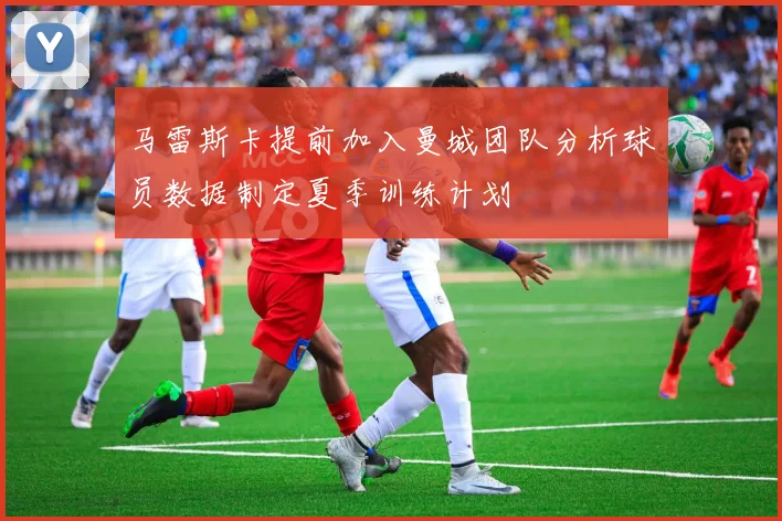 马雷斯卡提前加入曼城团队分析球员数据制定夏季训练计划