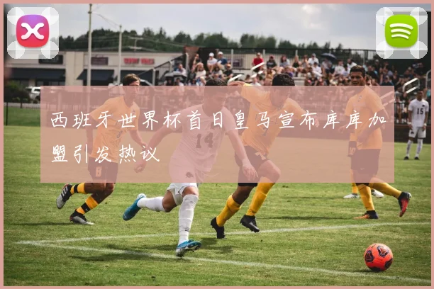西班牙世界杯首日皇马宣布库库加盟引发热议