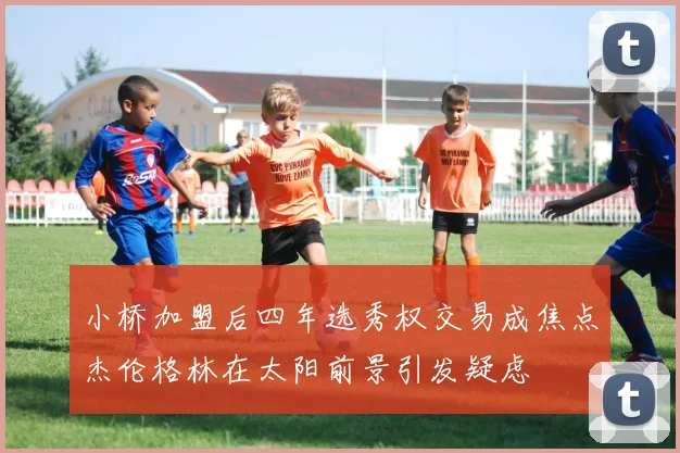 小桥加盟后四年选秀权交易成焦点杰伦格林在太阳前景引发疑虑