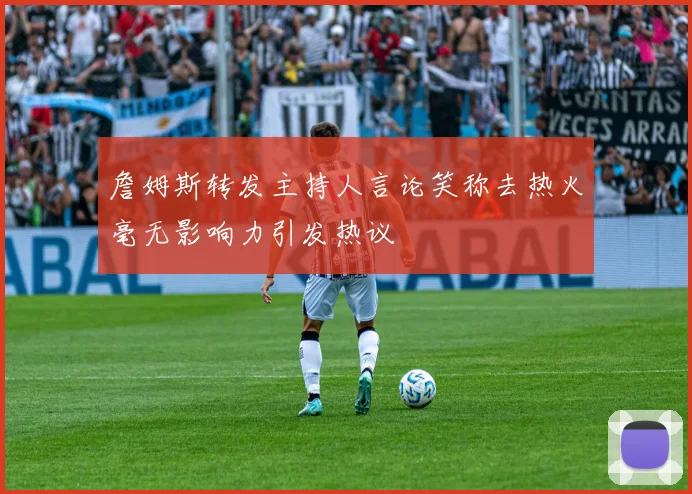 詹姆斯转发主持人言论笑称去热火毫无影响力引发热议