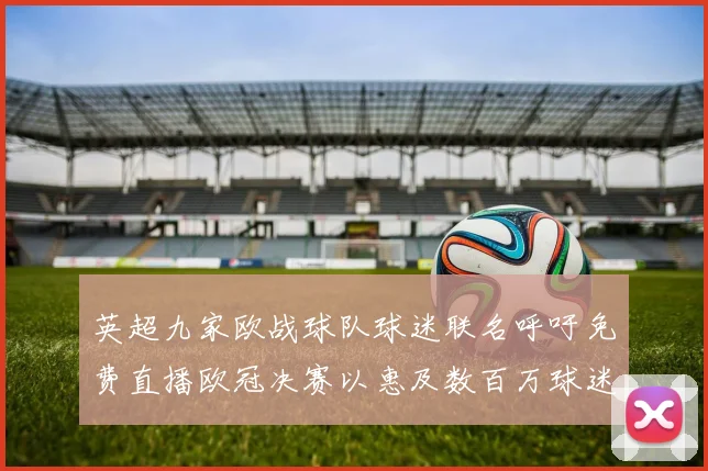 英超九家欧战球队球迷联名呼吁免费直播欧冠决赛以惠及数百万球迷