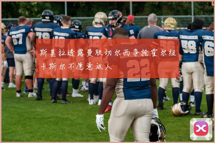 斯基拉透露曼联切尔西争抢霍尔纽卡斯尔不愿意放人