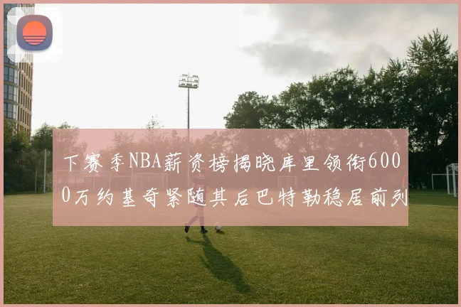 下赛季NBA薪资榜揭晓库里领衔6000万约基奇紧随其后巴特勒稳居前列