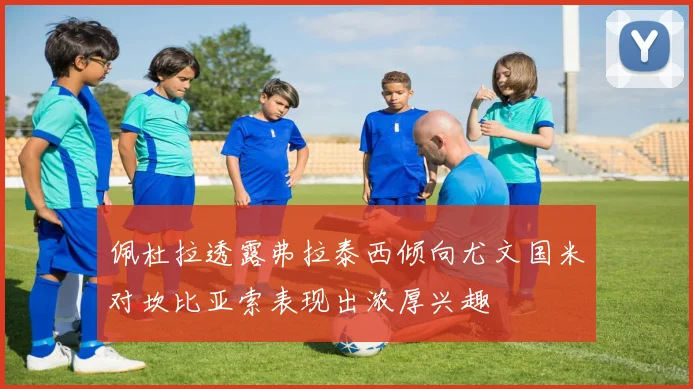 佩杜拉透露弗拉泰西倾向尤文国米对坎比亚索表现出浓厚兴趣