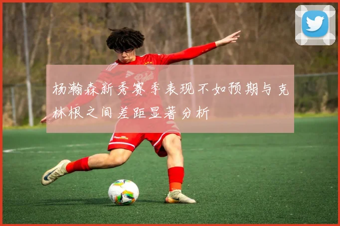 杨瀚森新秀赛季表现不如预期与克林根之间差距显著分析