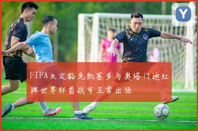 FIFA决定豁免凯塞多与奥塔门迪红牌世界杯首战可正常出场