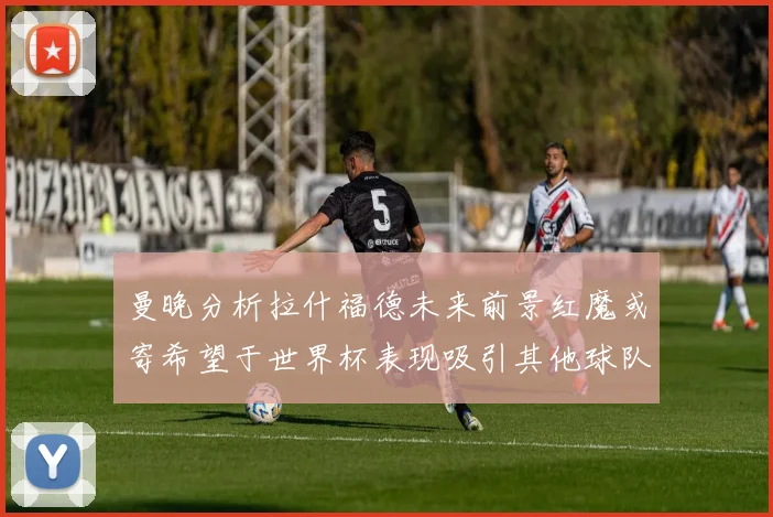 曼晚分析拉什福德未来前景红魔或寄希望于世界杯表现吸引其他球队