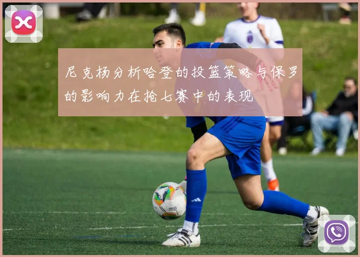 尼克杨分析哈登的投篮策略与保罗的影响力在抢七赛中的表现