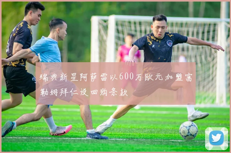 瑞典新星阿萨雷以600万欧元加盟富勒姆拜仁设回购条款