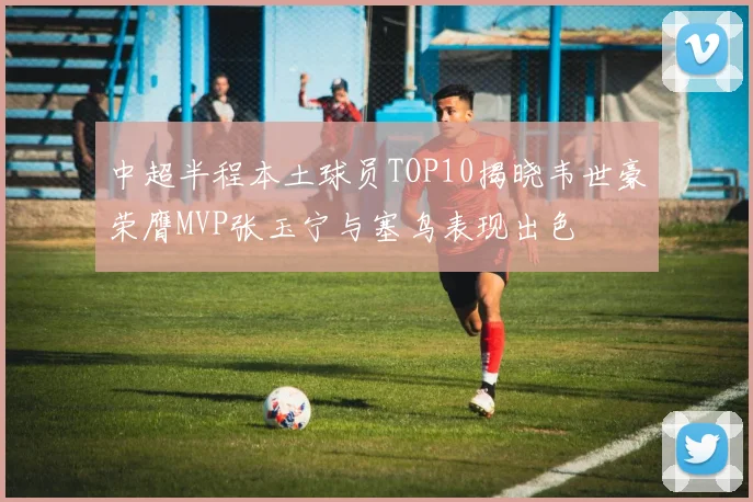 中超半程本土球员TOP10揭晓韦世豪荣膺MVP张玉宁与塞鸟表现出色