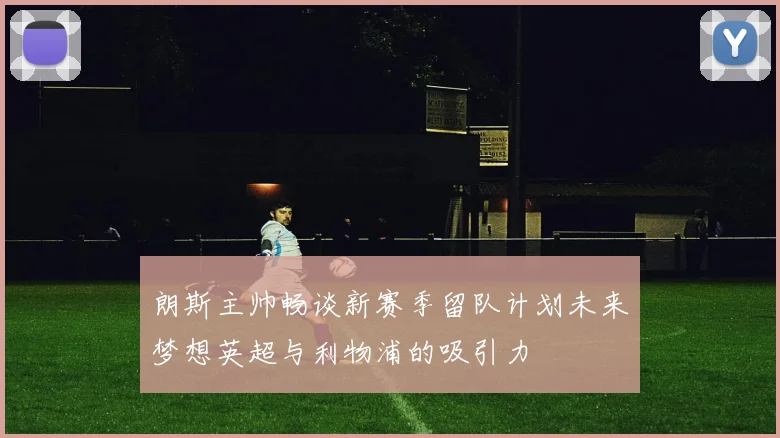 朗斯主帅畅谈新赛季留队计划未来梦想英超与利物浦的吸引力