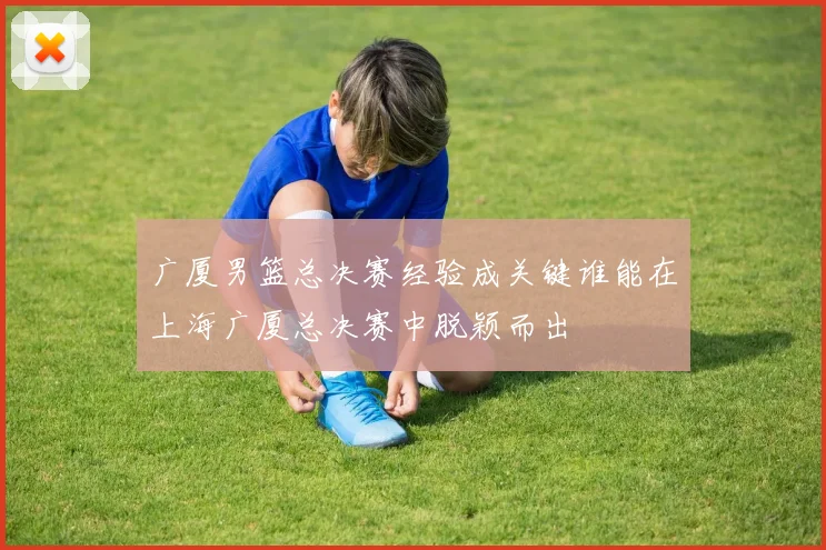 广厦男篮总决赛经验成关键谁能在上海广厦总决赛中脱颖而出
